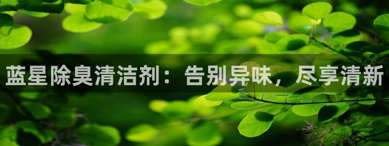 尊龙凯时网站首页手机登录：蓝星除臭清洁剂：告别异味，尽享